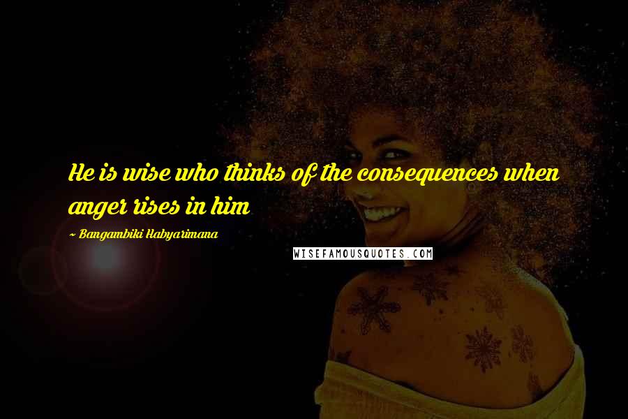 Bangambiki Habyarimana Quotes: He is wise who thinks of the consequences when anger rises in him