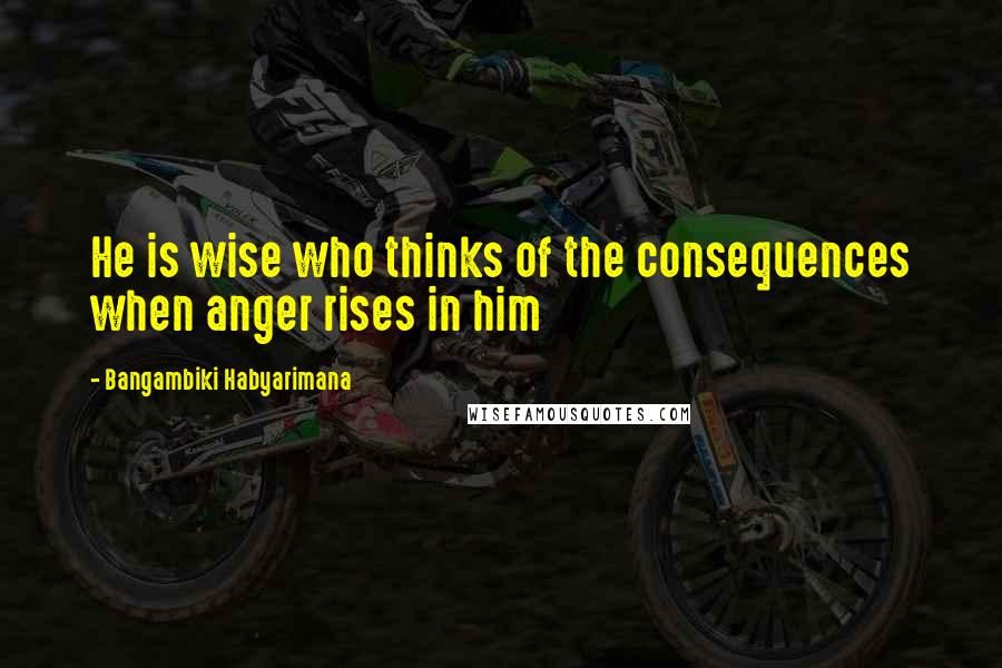 Bangambiki Habyarimana Quotes: He is wise who thinks of the consequences when anger rises in him