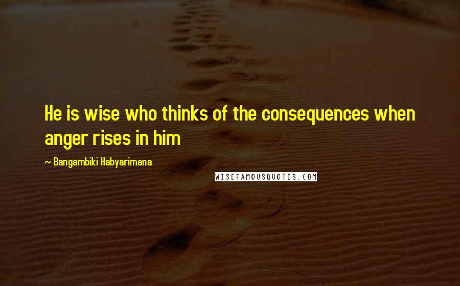 Bangambiki Habyarimana Quotes: He is wise who thinks of the consequences when anger rises in him