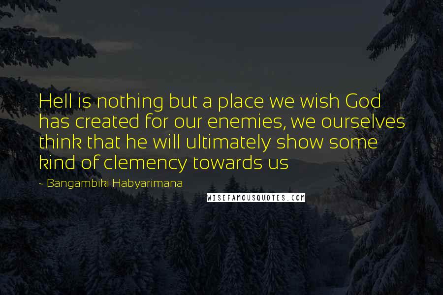 Bangambiki Habyarimana Quotes: Hell is nothing but a place we wish God has created for our enemies, we ourselves think that he will ultimately show some kind of clemency towards us
