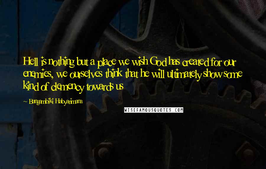 Bangambiki Habyarimana Quotes: Hell is nothing but a place we wish God has created for our enemies, we ourselves think that he will ultimately show some kind of clemency towards us