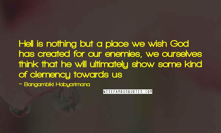 Bangambiki Habyarimana Quotes: Hell is nothing but a place we wish God has created for our enemies, we ourselves think that he will ultimately show some kind of clemency towards us
