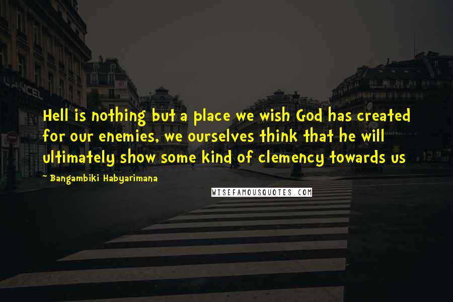 Bangambiki Habyarimana Quotes: Hell is nothing but a place we wish God has created for our enemies, we ourselves think that he will ultimately show some kind of clemency towards us