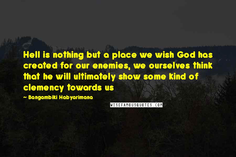 Bangambiki Habyarimana Quotes: Hell is nothing but a place we wish God has created for our enemies, we ourselves think that he will ultimately show some kind of clemency towards us