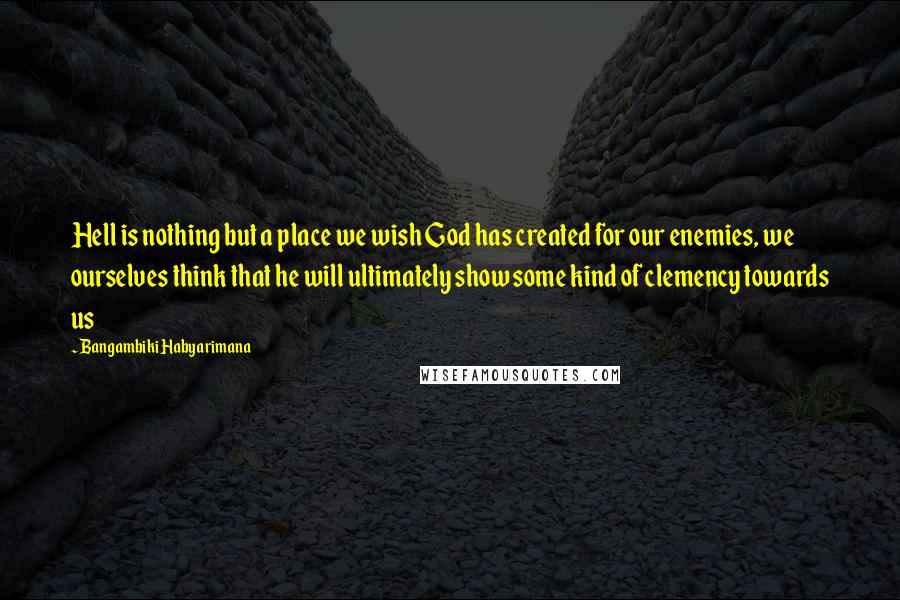 Bangambiki Habyarimana Quotes: Hell is nothing but a place we wish God has created for our enemies, we ourselves think that he will ultimately show some kind of clemency towards us