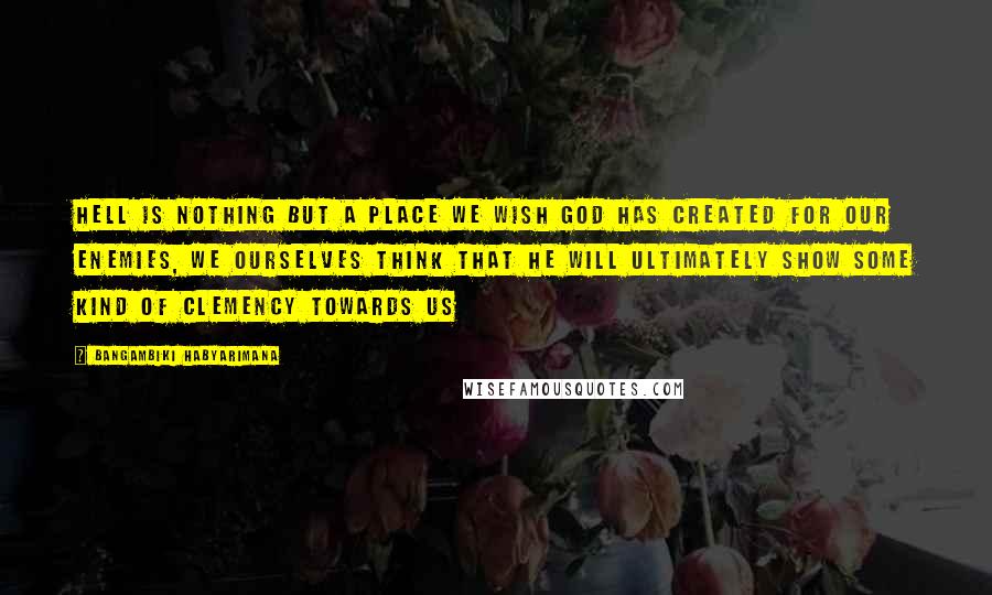Bangambiki Habyarimana Quotes: Hell is nothing but a place we wish God has created for our enemies, we ourselves think that he will ultimately show some kind of clemency towards us