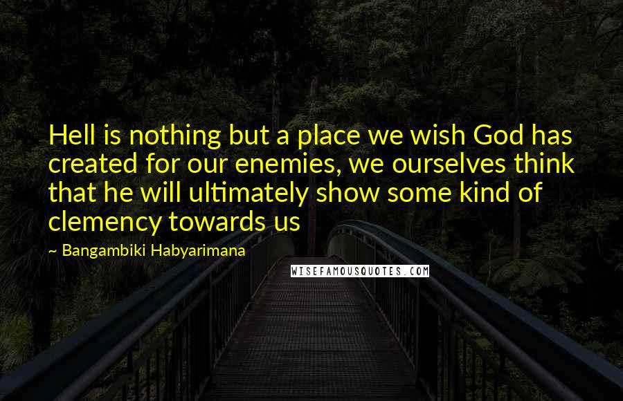 Bangambiki Habyarimana Quotes: Hell is nothing but a place we wish God has created for our enemies, we ourselves think that he will ultimately show some kind of clemency towards us