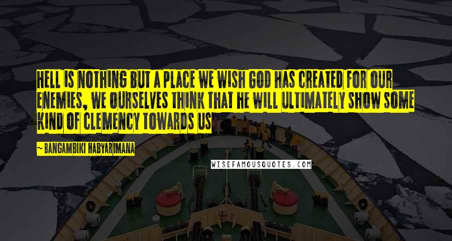 Bangambiki Habyarimana Quotes: Hell is nothing but a place we wish God has created for our enemies, we ourselves think that he will ultimately show some kind of clemency towards us