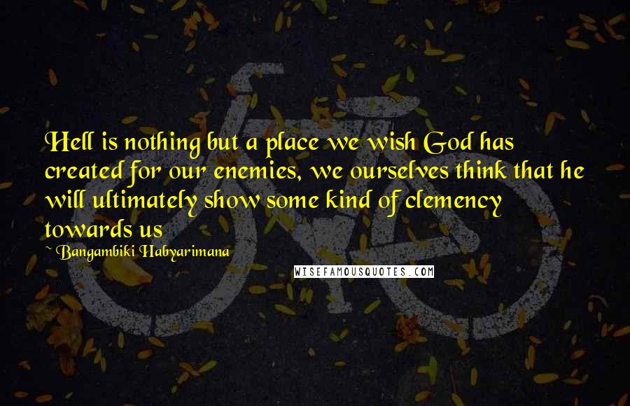 Bangambiki Habyarimana Quotes: Hell is nothing but a place we wish God has created for our enemies, we ourselves think that he will ultimately show some kind of clemency towards us