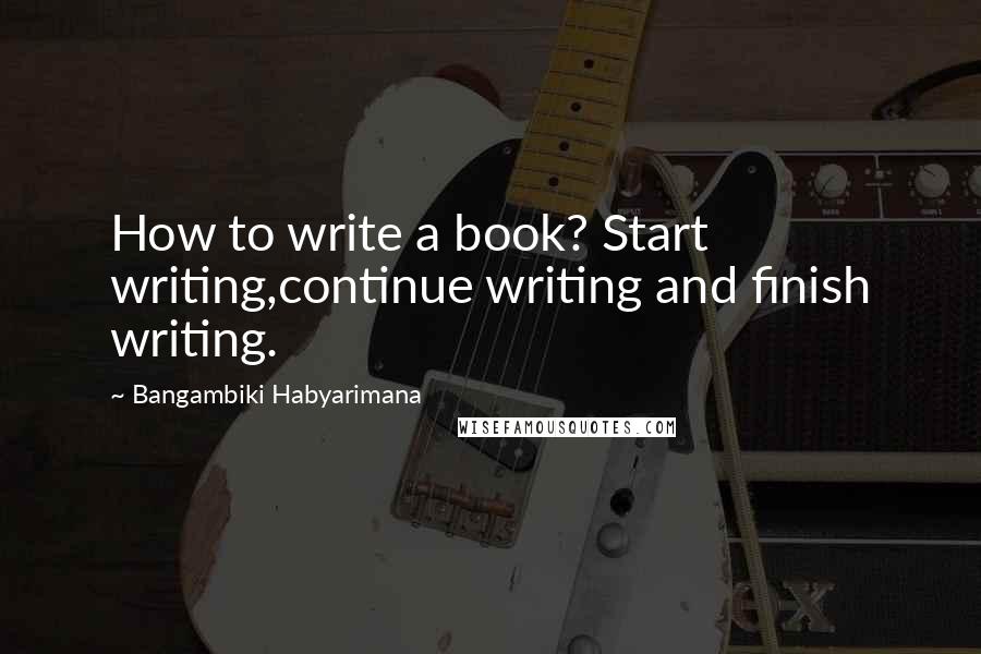 Bangambiki Habyarimana Quotes: How to write a book? Start writing,continue writing and finish writing.