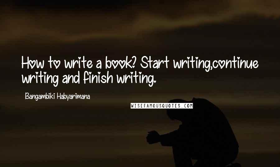Bangambiki Habyarimana Quotes: How to write a book? Start writing,continue writing and finish writing.