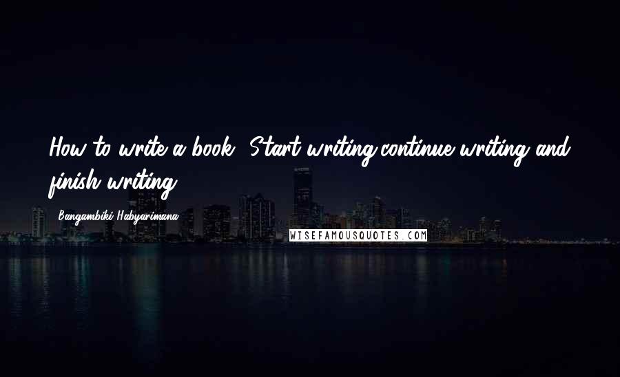 Bangambiki Habyarimana Quotes: How to write a book? Start writing,continue writing and finish writing.