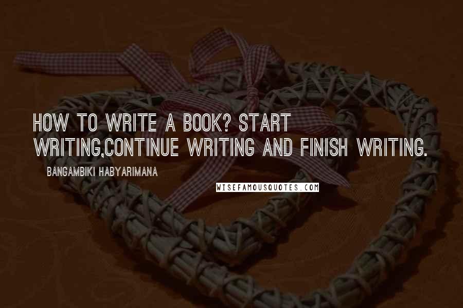 Bangambiki Habyarimana Quotes: How to write a book? Start writing,continue writing and finish writing.