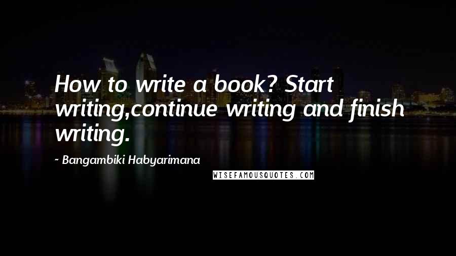 Bangambiki Habyarimana Quotes: How to write a book? Start writing,continue writing and finish writing.