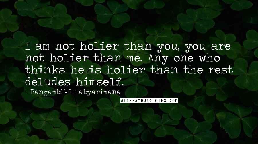 Bangambiki Habyarimana Quotes: I am not holier than you, you are not holier than me. Any one who thinks he is holier than the rest deludes himself.