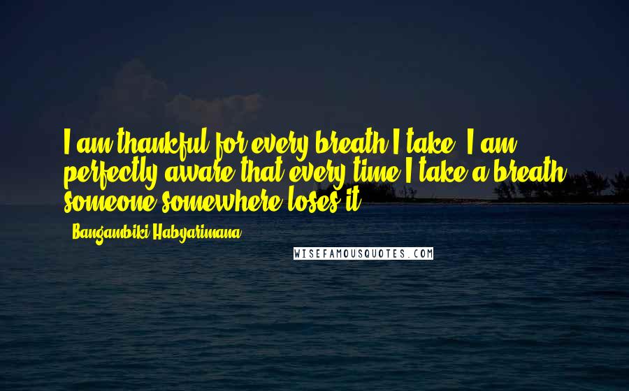 Bangambiki Habyarimana Quotes: I am thankful for every breath I take, I am perfectly aware that every time I take a breath someone somewhere loses it