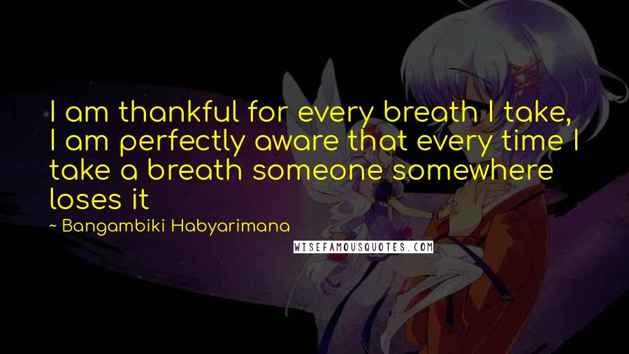 Bangambiki Habyarimana Quotes: I am thankful for every breath I take, I am perfectly aware that every time I take a breath someone somewhere loses it