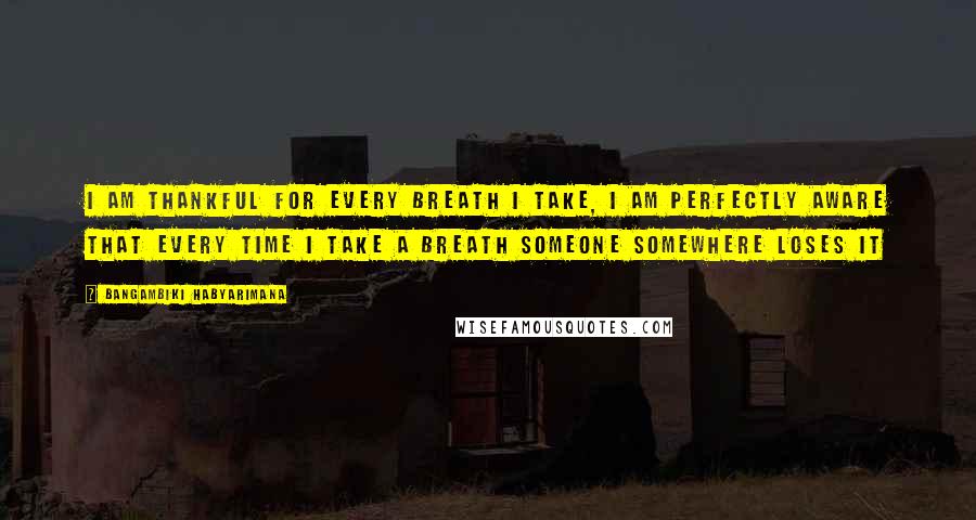 Bangambiki Habyarimana Quotes: I am thankful for every breath I take, I am perfectly aware that every time I take a breath someone somewhere loses it