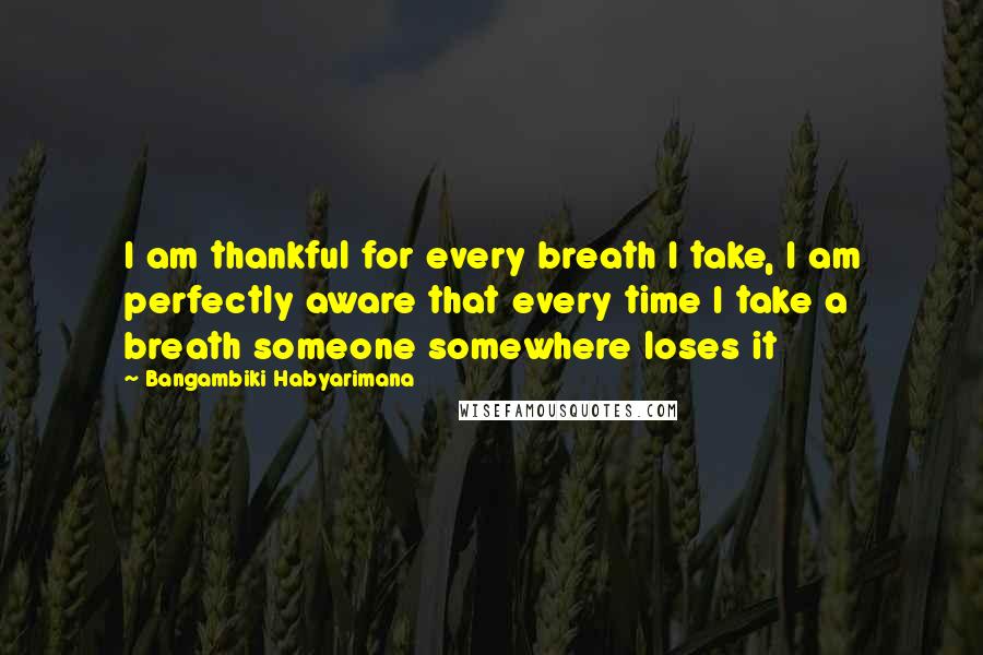 Bangambiki Habyarimana Quotes: I am thankful for every breath I take, I am perfectly aware that every time I take a breath someone somewhere loses it