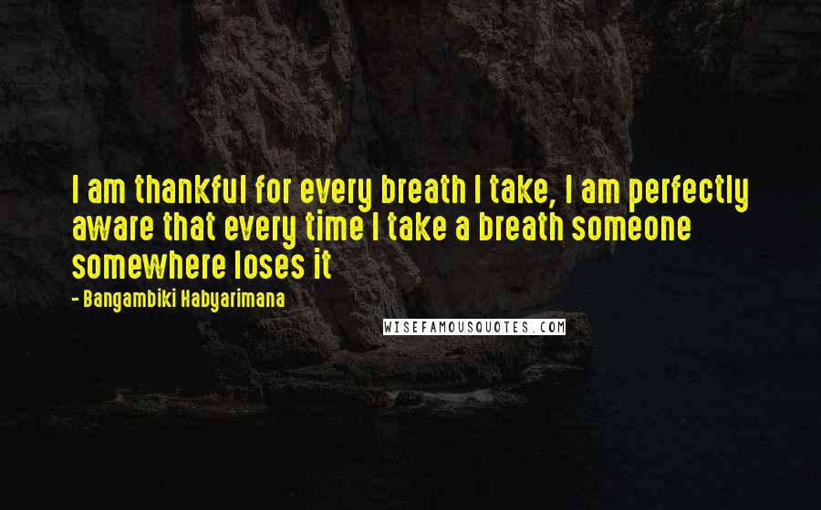 Bangambiki Habyarimana Quotes: I am thankful for every breath I take, I am perfectly aware that every time I take a breath someone somewhere loses it