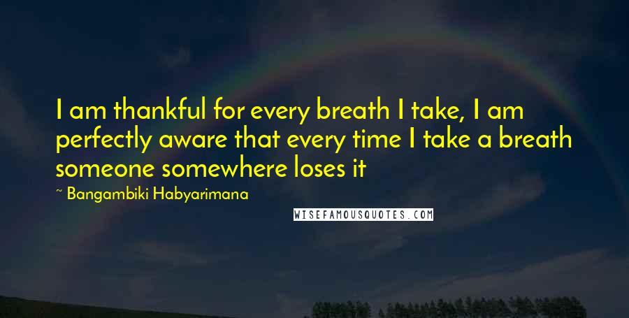Bangambiki Habyarimana Quotes: I am thankful for every breath I take, I am perfectly aware that every time I take a breath someone somewhere loses it