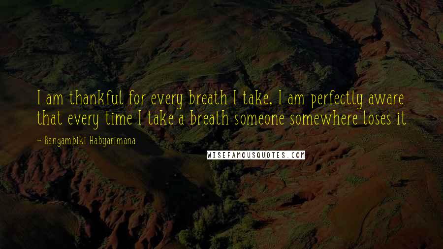 Bangambiki Habyarimana Quotes: I am thankful for every breath I take, I am perfectly aware that every time I take a breath someone somewhere loses it