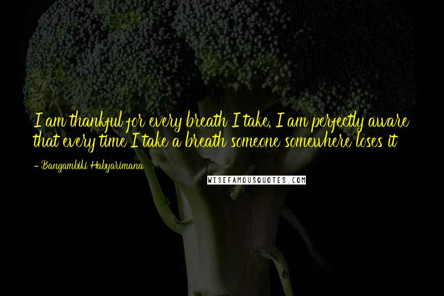 Bangambiki Habyarimana Quotes: I am thankful for every breath I take, I am perfectly aware that every time I take a breath someone somewhere loses it