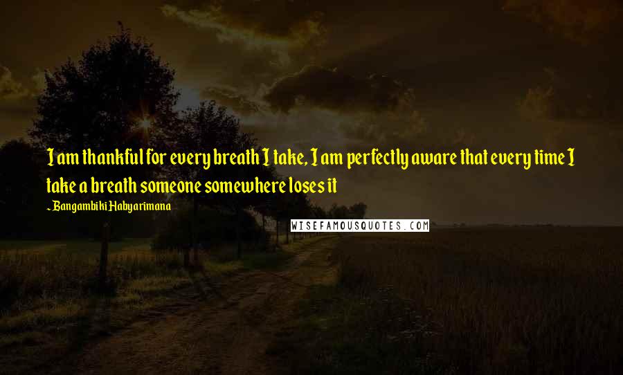Bangambiki Habyarimana Quotes: I am thankful for every breath I take, I am perfectly aware that every time I take a breath someone somewhere loses it