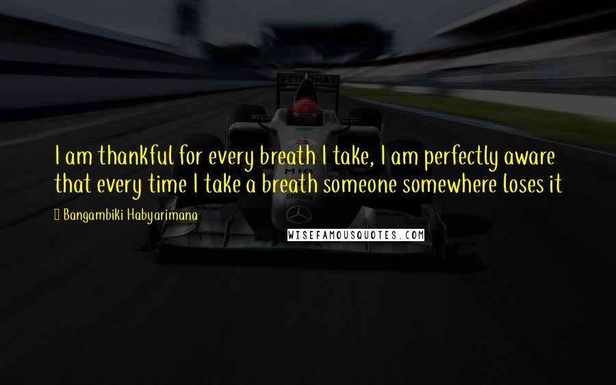 Bangambiki Habyarimana Quotes: I am thankful for every breath I take, I am perfectly aware that every time I take a breath someone somewhere loses it
