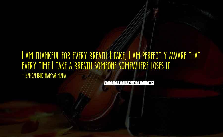 Bangambiki Habyarimana Quotes: I am thankful for every breath I take, I am perfectly aware that every time I take a breath someone somewhere loses it