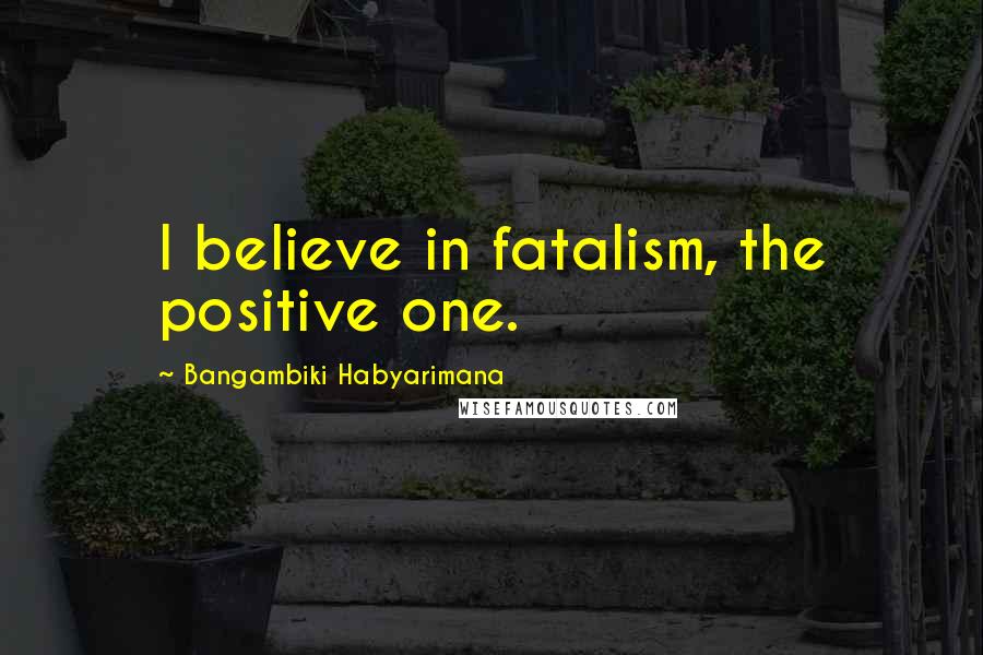 Bangambiki Habyarimana Quotes: I believe in fatalism, the positive one.