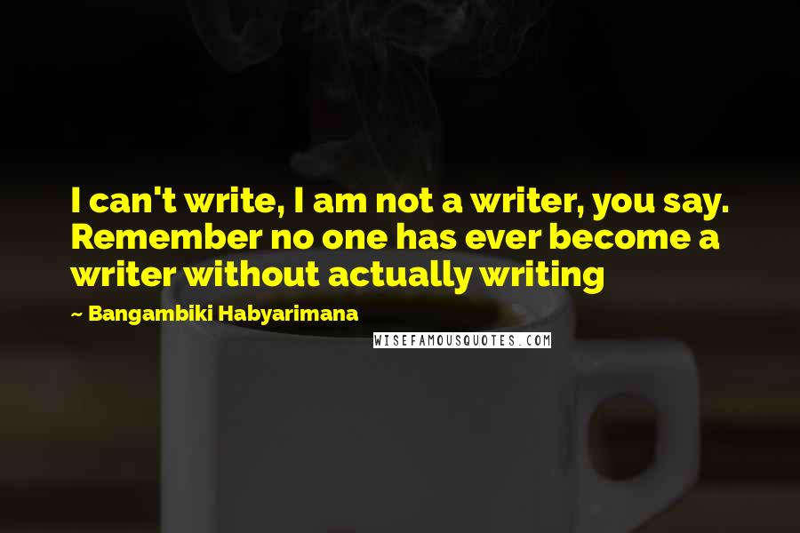 Bangambiki Habyarimana Quotes: I can't write, I am not a writer, you say. Remember no one has ever become a writer without actually writing
