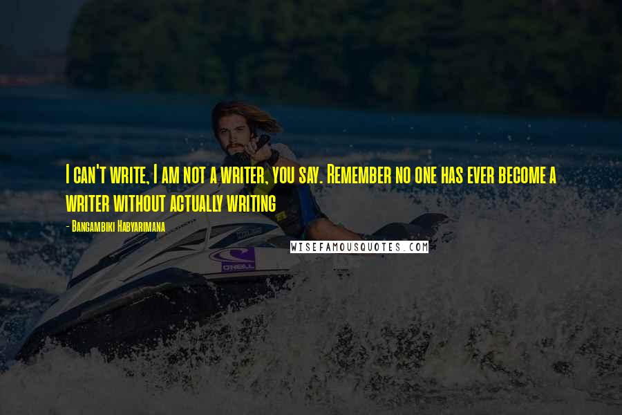 Bangambiki Habyarimana Quotes: I can't write, I am not a writer, you say. Remember no one has ever become a writer without actually writing