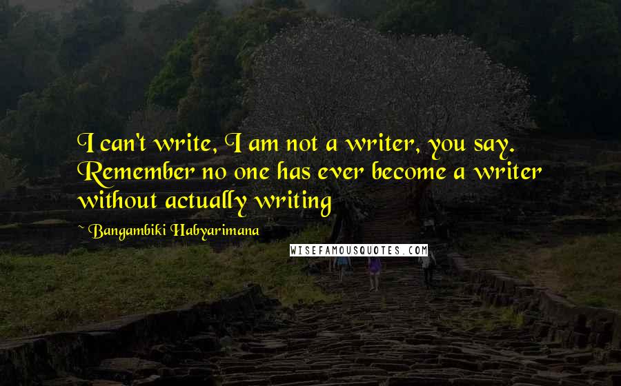 Bangambiki Habyarimana Quotes: I can't write, I am not a writer, you say. Remember no one has ever become a writer without actually writing