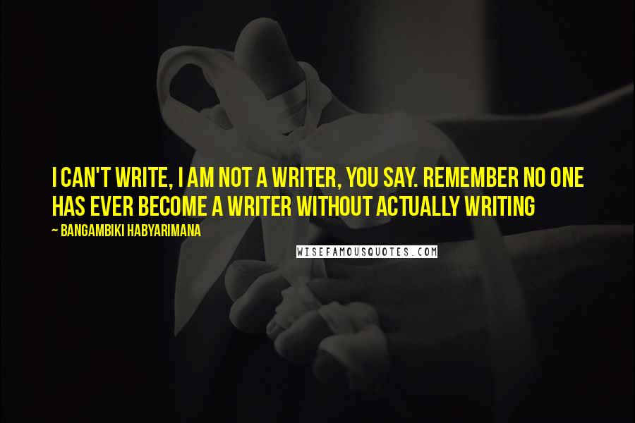 Bangambiki Habyarimana Quotes: I can't write, I am not a writer, you say. Remember no one has ever become a writer without actually writing