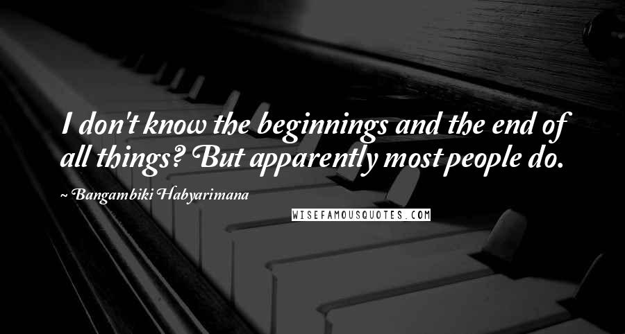 Bangambiki Habyarimana Quotes: I don't know the beginnings and the end of all things? But apparently most people do.