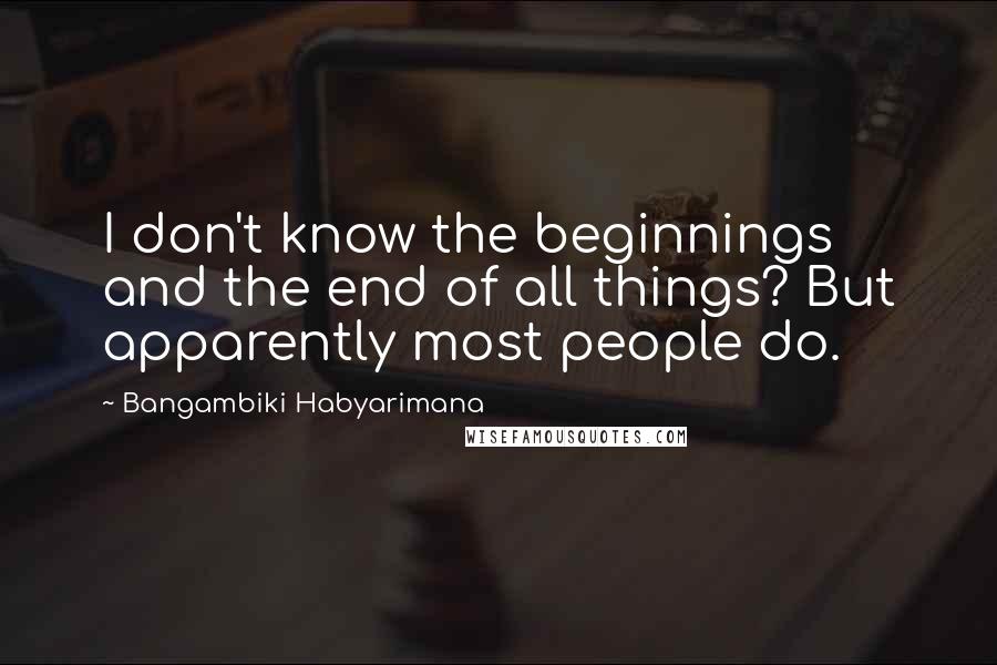 Bangambiki Habyarimana Quotes: I don't know the beginnings and the end of all things? But apparently most people do.