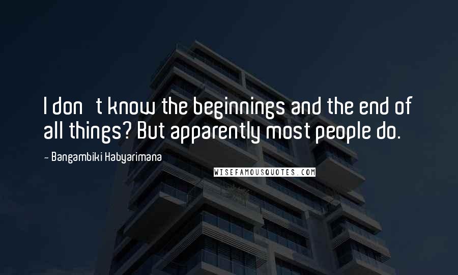 Bangambiki Habyarimana Quotes: I don't know the beginnings and the end of all things? But apparently most people do.