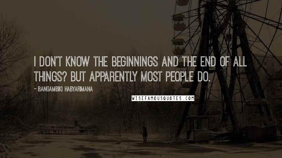 Bangambiki Habyarimana Quotes: I don't know the beginnings and the end of all things? But apparently most people do.