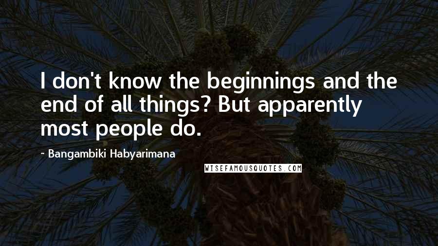 Bangambiki Habyarimana Quotes: I don't know the beginnings and the end of all things? But apparently most people do.