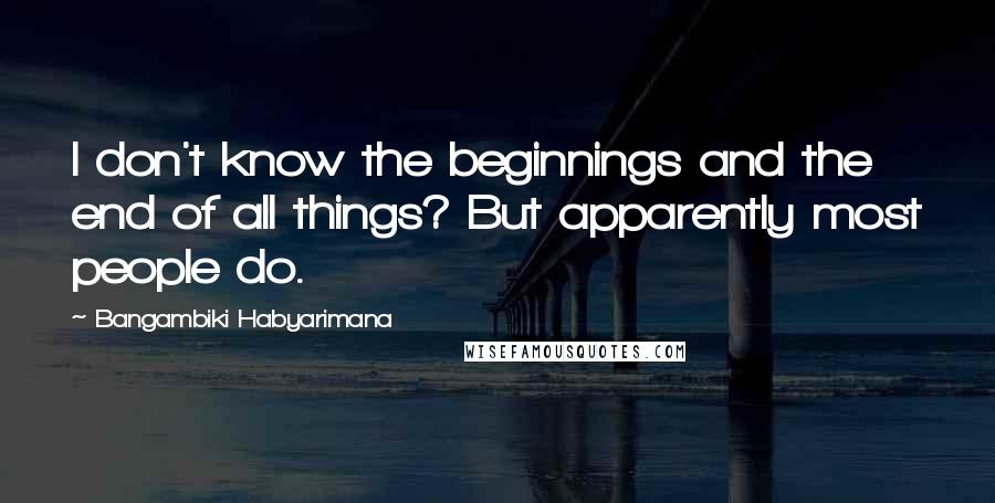 Bangambiki Habyarimana Quotes: I don't know the beginnings and the end of all things? But apparently most people do.