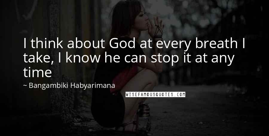 Bangambiki Habyarimana Quotes: I think about God at every breath I take, I know he can stop it at any time