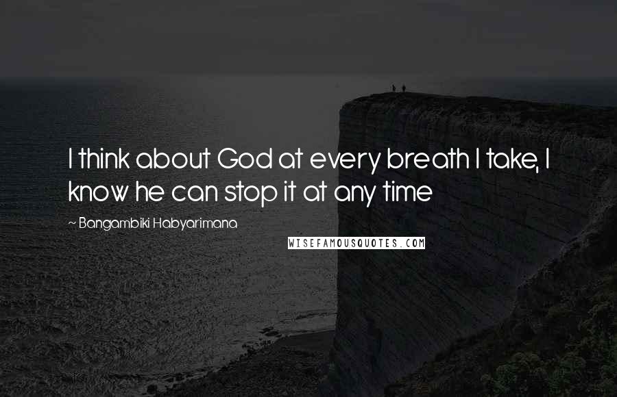 Bangambiki Habyarimana Quotes: I think about God at every breath I take, I know he can stop it at any time