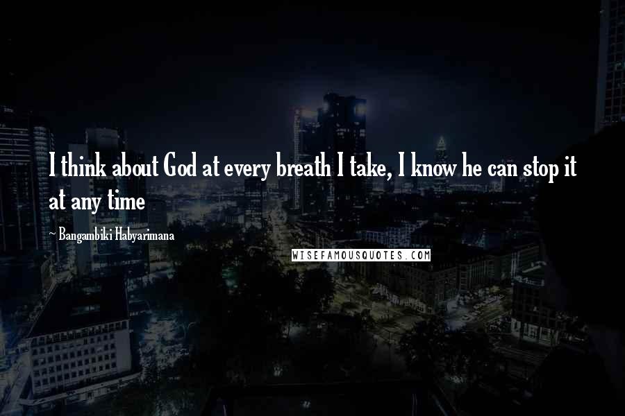 Bangambiki Habyarimana Quotes: I think about God at every breath I take, I know he can stop it at any time