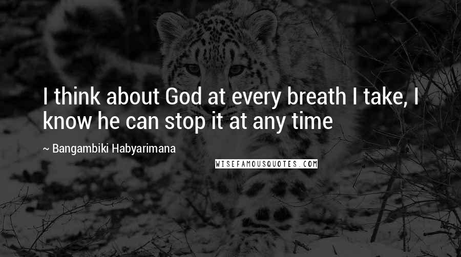 Bangambiki Habyarimana Quotes: I think about God at every breath I take, I know he can stop it at any time