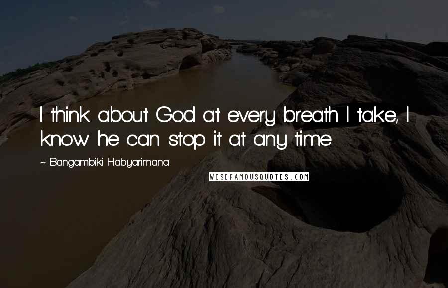 Bangambiki Habyarimana Quotes: I think about God at every breath I take, I know he can stop it at any time