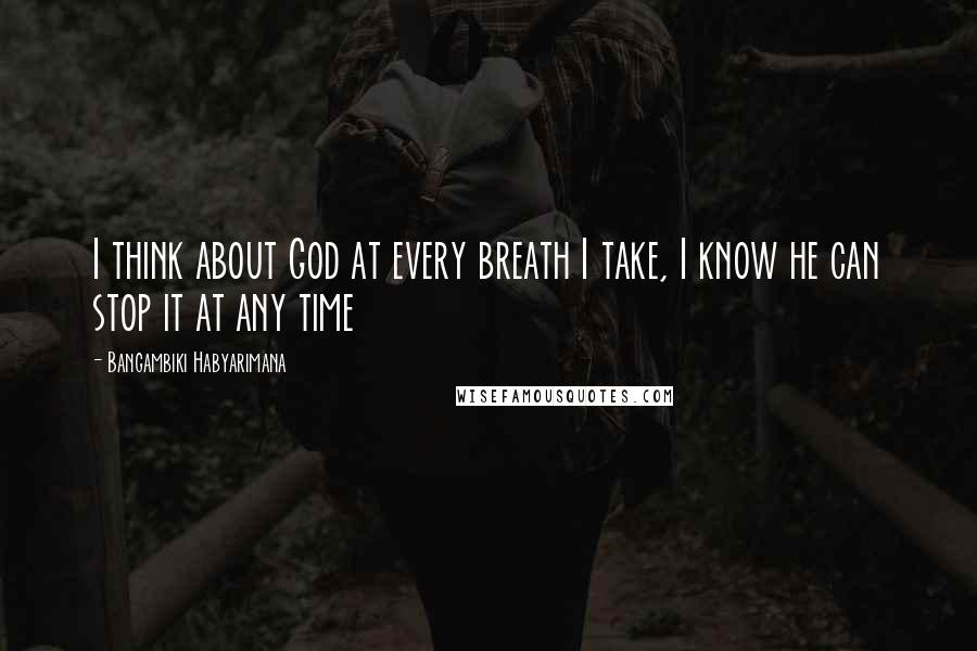 Bangambiki Habyarimana Quotes: I think about God at every breath I take, I know he can stop it at any time