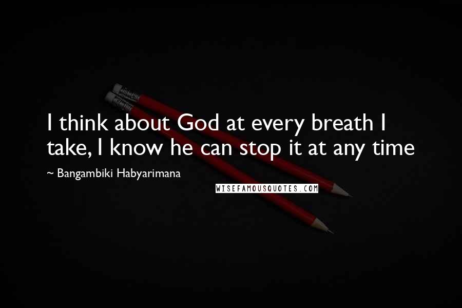 Bangambiki Habyarimana Quotes: I think about God at every breath I take, I know he can stop it at any time