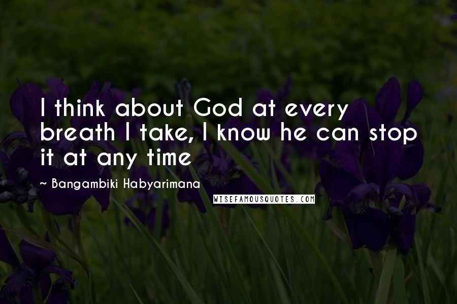 Bangambiki Habyarimana Quotes: I think about God at every breath I take, I know he can stop it at any time