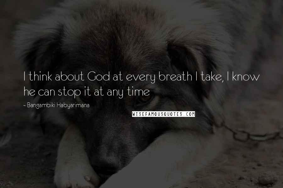 Bangambiki Habyarimana Quotes: I think about God at every breath I take, I know he can stop it at any time